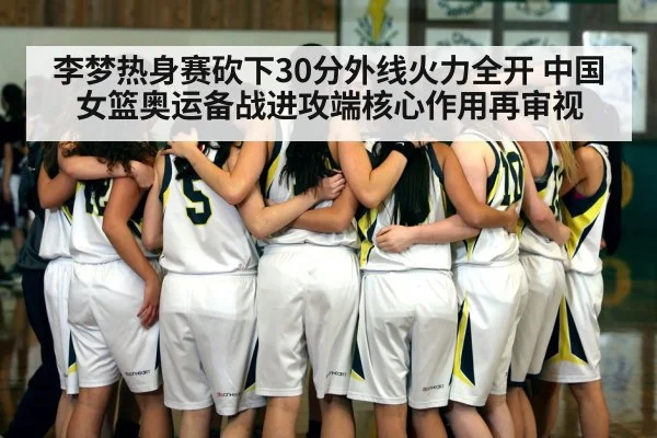 李梦热身赛砍下30分外线火力全开 中国女篮奥运备战进攻端核心作用再审视