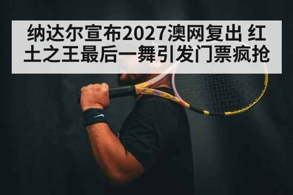 纳达尔宣布2027澳网复出 红土之王最后一舞引发门票疯抢