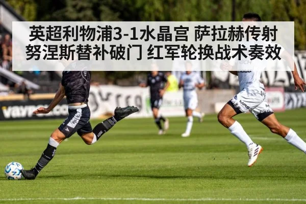 英超利物浦3-1水晶宫 萨拉赫传射努涅斯替补破门 红军轮换战术奏效