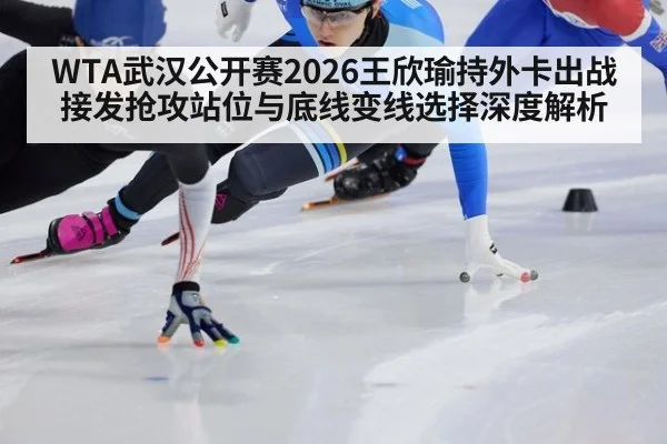 WTA武汉公开赛2026王欣瑜持外卡出战 接发抢攻站位与底线变线选择深度解析